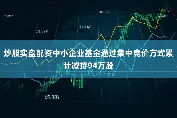 炒股实盘配资中小企业基金通过集中竞价方式累计减持94万股