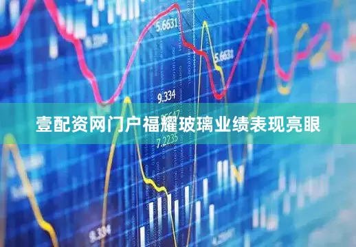 壹配资网门户福耀玻璃业绩表现亮眼